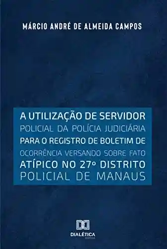 Livro PDF: A utilização de servidor policial da polícia judiciária para o registro de boletim de ocorrência versando sobre fato atípico no 27o distrito policial de Manaus