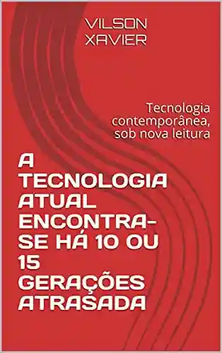 Capa do livro: A TECNOLOGIA ATUAL ENCONTRA-SE HÁ 10 OU 15 GERAÇÕES ATRASADA : Tecnologia contemporânea, sob nova leitura - Ler Online pdf