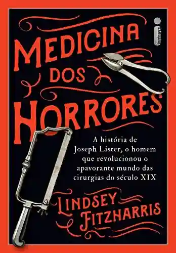 Livro PDF: Medicina Dos Horrores: A História De Joseph Lister, O Homem Que Revolucionou O Apavorante Mundo Das Cirurgias Do Século XIX