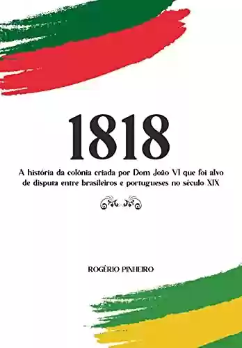 Livro PDF: 1818: A história da colônia criada por Dom João VI que foi alvo de disputa entre brasileiros e portugueses no século XIX