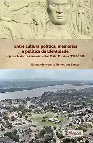 Capa do livro: Entre cultura política, memórias e política de identidade: Sujeitos históricos em ação – Boa Vista, Roraima (1970-1980) - Ler Online pdf
