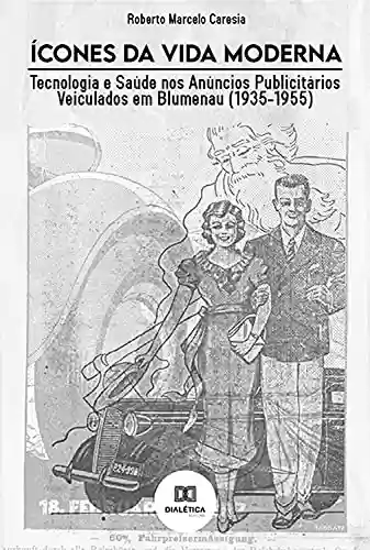 Livro PDF: Ícones da Vida Moderna: Tecnologia e Saúde nos Anúncios Publicitários Veiculados em Blumenau (1935-1955)