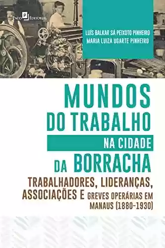 Livro PDF: Mundos do Trabalho na Cidade da Borracha: Trabalhadores, Lideranças, Associações e Greves Operárias em Manaus (1880 – 1930)