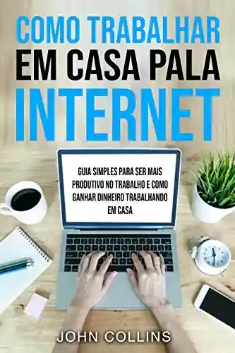 Capa do livro: Como Trabalhar Em Casa Pela Internet: Guia Simples Para Ser Mais Produtivo No Trabalho E Como Ganhar Dinheiro Trabalhando Em Casa - Ler Online pdf