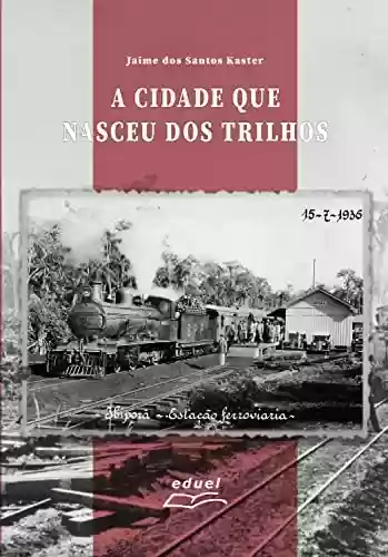 Capa do livro: A cidade que nasceu dos trilhos: História e memória de Ibiporã (PR) a partir da estação de trem e da ferrovia São Paulo-Paraná (1930-1960) - Ler Online pdf