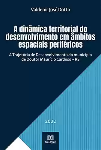 Capa do livro: A dinâmica territorial do desenvolvimento em âmbitos espaciais periféricos: A Trajetória de Desenvolvimento do município de Doutor Maurício Cardoso - RS - Ler Online pdf