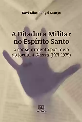 Capa do livro: A Ditadura Militar no Espírito Santo: o consentimento por meio do jornal A Gazeta (1971-1975) - Ler Online pdf