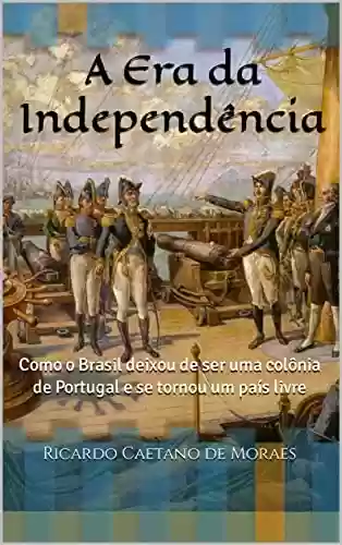 Livro PDF: A Era da Independência: Como o Brasil deixou de ser uma colônia de Portugal e se tornou um país livre