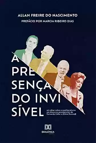 Capa do livro: A Presença do Invisível: um olhar sobre o neoliberalismo em discursos presidenciais de Fernando Collor a Dilma Rousseff - Ler Online pdf