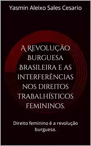Capa do livro: A Revolução Burguesa Brasileira e as interferências nos direitos trabalhísticos femininos.: Direito feminino é a revolução burguesa. - Ler Online pdf