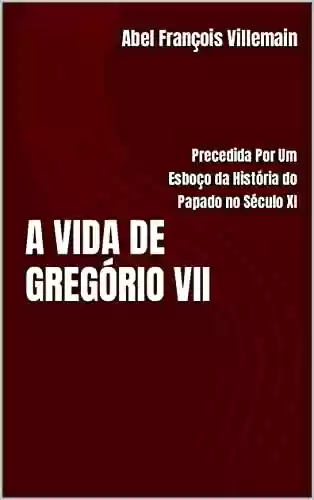 Capa do livro: A VIDA DE GREGÓRIO VII: Precedida Por Um Esboço da História do Papado no Século XI - Ler Online pdf