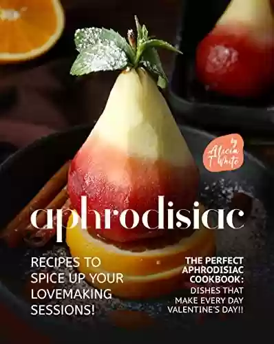 Livro PDF Aphrodisiac Recipes to Spice Up Your Lovemaking Sessions!: The Perfect Aphrodisiac Cookbook: Dishes That Make Every Day Valentine's Day!! (English Edition)