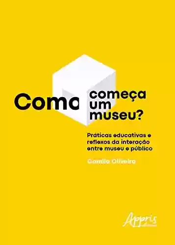 Livro PDF: Como Começa um Museu? Práticas Educativas e Reflexos da Interação entre Museu e Público