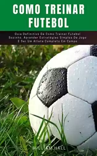 Livro PDF: Como Treinar Futebol: Guia Definitivo De Como Treinar Futebol Sozinho, Aprender Estratégias Simples De Jogo E Ser Um Atleta Completo Em Campo
