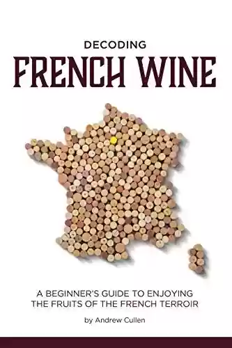 Capa do livro: Decoding French Wine: A Beginner’s Guide to Enjoying the Fruits of the French Terroir (English Edition) - Ler Online pdf
