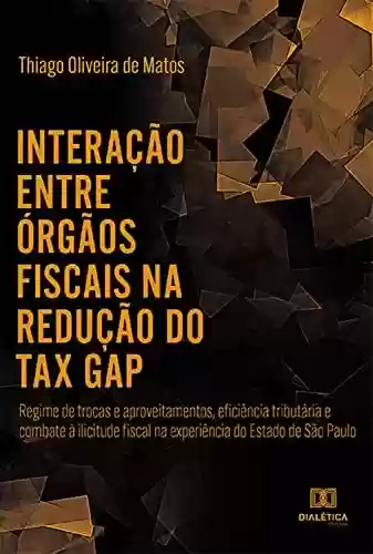 Livro PDF: Interação entre órgãos fiscais na redução do "tax gap": regime de trocas e aproveitamentos, eficiência tributária e combate à ilicitude fiscal na experiência do Estado de São Paulo