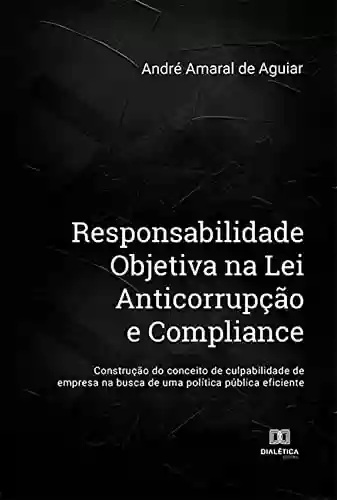 Livro PDF: Responsabilidade Objetiva na Lei Anticorrupção e Compliance: construção do conceito de culpabilidade de empresa na busca de uma política pública eficiente