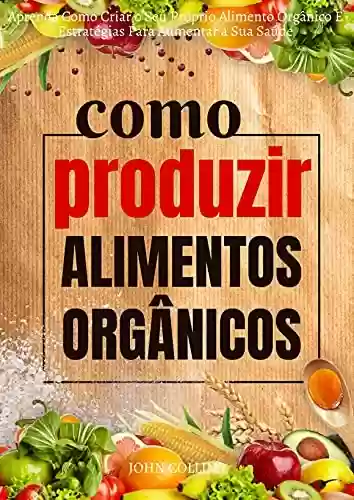 Capa do livro: Como Produzir Alimentos Orgânicos: Aprenda Como Criar O Seu Próprio Alimento Orgânico E Estratégias Para Aumentar A Sua Saúde - Ler Online pdf