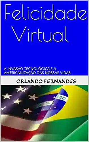 Capa do livro: FELICIDADE VIRTUAL: A INVASÃO TECNOLÓGICA E A AMERICANIZAÇÃO DAS NOSSAS VIDAS - Ler Online pdf
