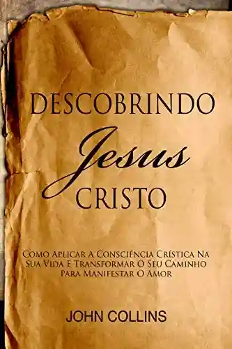 Capa do livro: Descobrindo Jesus Cristo: Como Aplicar A Consciência Crística Na Sua Vida E Transformar O Seu Caminho Para Manifestar O Amor - Ler Online pdf