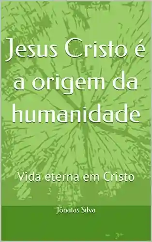 Livro PDF: Jesus Cristo é a origem da humanidade: Vida eterna em Cristo